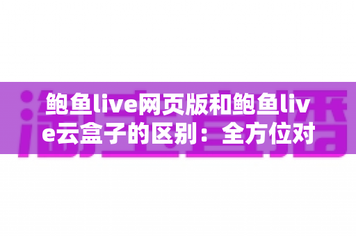 鲍鱼live网页版和鲍鱼live云盒子的区别:全方位对比分析与选择指南 鲍鱼live网页版和鲍鱼live云盒子的区别:全方位对比分析与选择指南