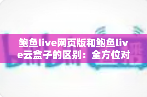 鲍鱼live网页版和鲍鱼live云盒子的区别:全方位对比分析与选择指南 鲍鱼live网页版和鲍鱼live云盒子的区别:全方位对比分析与选择指南