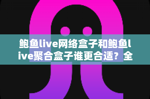 鲍鱼live网络盒子和鲍鱼live聚合盒子谁更合适？全方位对比解析，帮你选出最适合自己的那一款