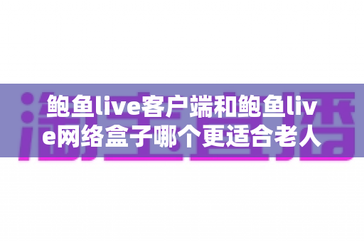 鲍鱼live客户端和鲍鱼live网络盒子哪个更适合老人用？超详细对比评测与贴心选购指南
