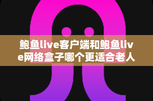 鲍鱼live客户端和鲍鱼live网络盒子哪个更适合老人用？超详细对比评测与贴心选购指南