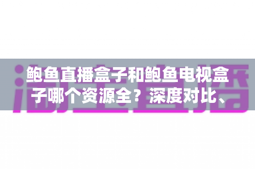 鲍鱼直播盒子和鲍鱼电视盒子哪个资源全？深度对比、选购指南与避坑建议全解析