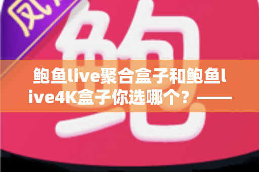 鲍鱼live聚合盒子和鲍鱼live4K盒子你选哪个？——五大维度深度对比评测与实用选购指南