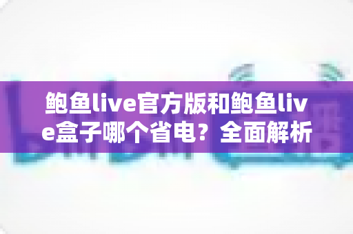鲍鱼live官方版和鲍鱼live盒子哪个省电？全面解析两大版本的耗电差异与省电妙招