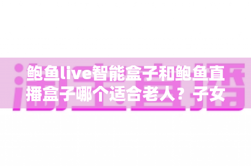 鲍鱼live智能盒子和鲍鱼直播盒子哪个适合老人？子女必读的孝心选购指南