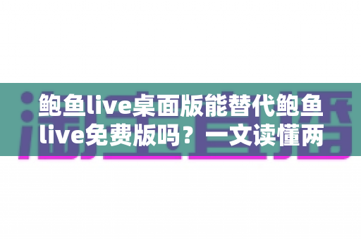 鲍鱼live桌面版能替代鲍鱼live免费版吗？一文读懂两大版本的差异与选择策略