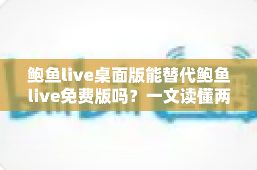 鲍鱼live桌面版能替代鲍鱼live免费版吗？一文读懂两大版本的差异与选择策略