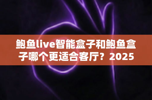 鲍鱼live智能盒子和鲍鱼盒子哪个更适合客厅？2025年客厅大屏观影设备全面对比与选购指南