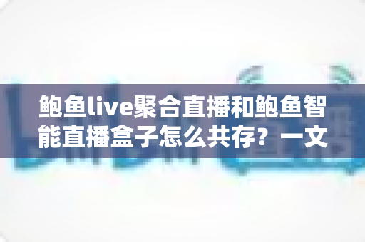 鲍鱼live聚合直播和鲍鱼智能直播盒子怎么共存？一文读懂双端协同使用全指南