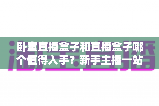 卧室直播盒子和直播盒子哪个值得入手？新手主播一站式选购指南