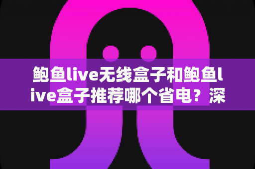 鲍鱼live无线盒子和鲍鱼live盒子推荐哪个省电？深度对比分析与选购全攻略