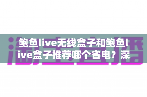 鲍鱼live无线盒子和鲍鱼live盒子推荐哪个省电？深度对比分析与选购全攻略