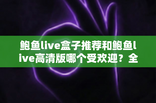 鲍鱼live盒子推荐和鲍鱼live高清版哪个受欢迎？全面解析两大版本的差异与选择指南