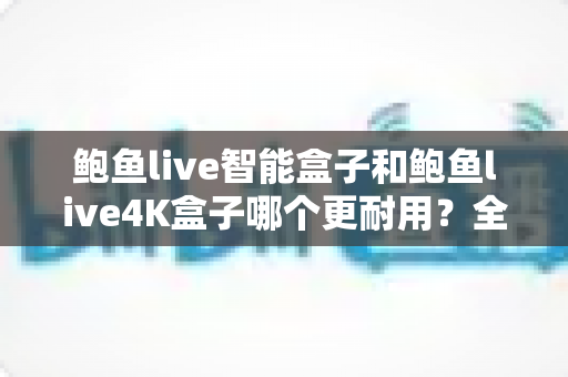 鲍鱼live智能盒子和鲍鱼live4K盒子哪个更耐用？全面解析两款盒子的使用寿命与选购指南
