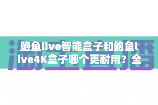 鲍鱼live智能盒子和鲍鱼live4K盒子哪个更耐用？全面解析两款盒子的使用寿命与选购指南