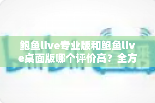 鲍鱼live专业版和鲍鱼live桌面版哪个评价高？全方位对比评测助你选对版本