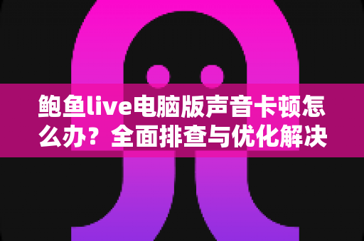 鲍鱼live电脑版声音卡顿怎么办?全面排查与优化解决方案指南 鲍鱼live电脑版声音卡顿怎么办?全面排查与优化解决方案指南