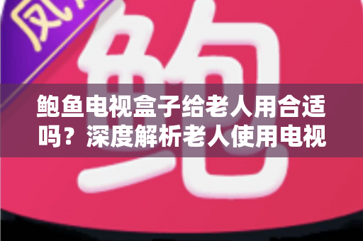 鲍鱼电视盒子给老人用合适吗？深度解析老人使用电视盒子的优缺点与实用建议