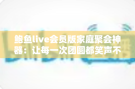 鲍鱼live会员版家庭聚会神器：让每一次团圆都笑声不断的全能娱乐平台