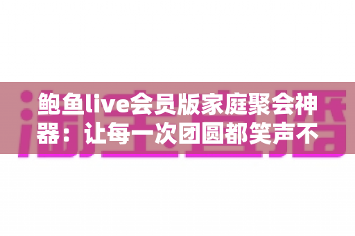 鲍鱼live会员版家庭聚会神器：让每一次团圆都笑声不断的全能娱乐平台
