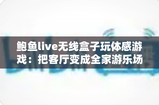 鲍鱼live无线盒子玩体感游戏:把客厅变成全家游乐场的沉浸式娱乐新体验 鲍鱼live无线盒子玩体感游戏:把客厅变成全家游乐场的沉浸式娱乐新体验