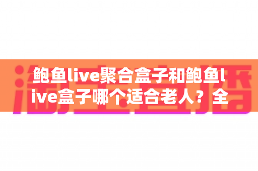 鲍鱼live聚合盒子和鲍鱼live盒子哪个适合老人？全方位对比分析与贴心选购指南