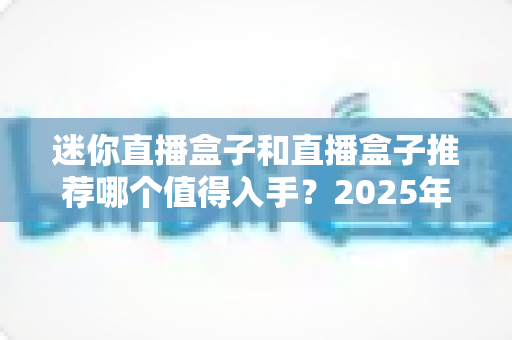 迷你直播盒子和直播盒子推荐哪个值得入手?2025年最新选购攻略与避坑指南 迷你直播盒子和直播盒子推荐哪个值得入手?2025年最新选购攻略与避坑指南