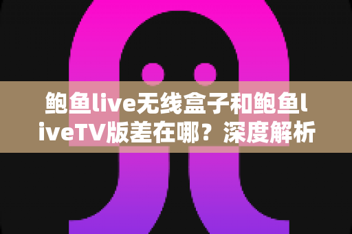 鲍鱼live无线盒子和鲍鱼liveTV版差在哪？深度解析两大版本差异与选择建议