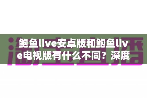 鲍鱼live安卓版和鲍鱼live电视版有什么不同?深度解析两大版本差异与选择指南 鲍鱼live安卓版和鲍鱼live电视版有什么不同?深度解析两大版本差异与选择指南