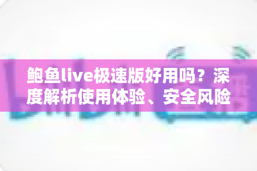 鲍鱼live极速版好用吗？深度解析使用体验、安全风险与选择建议