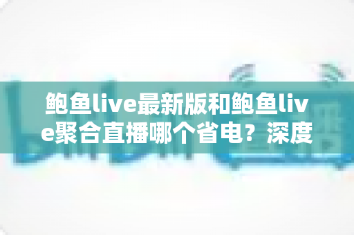 鲍鱼live最新版和鲍鱼live聚合直播哪个省电?深度对比分析与实用省电优化指南 鲍鱼live最新版和鲍鱼live聚合直播哪个省电?深度对比分析与实用省电优化指南