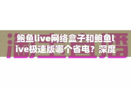 鲍鱼live网络盒子和鲍鱼live极速版哪个省电?深度对比分析与省电使用全指南 鲍鱼live网络盒子和鲍鱼live极速版哪个省电?深度对比分析与省电使用全指南
