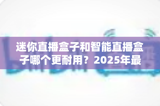 迷你直播盒子和智能直播盒子哪个更耐用？2025年最全耐用性对比选购指南