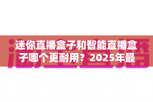 迷你直播盒子和智能直播盒子哪个更耐用？2025年最全耐用性对比选购指南