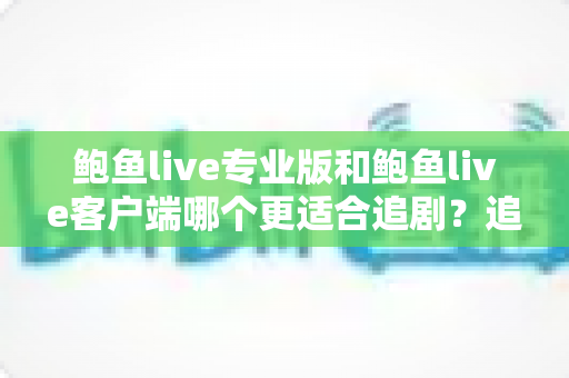 鲍鱼live专业版和鲍鱼live客户端哪个更适合追剧？追剧党必看的全方位对比与选择指南