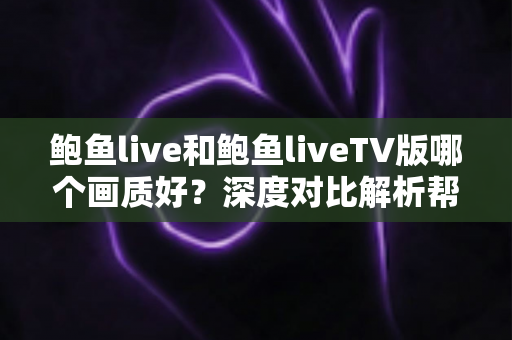 鲍鱼live和鲍鱼liveTV版哪个画质好？深度对比解析帮你选出最佳观影方案