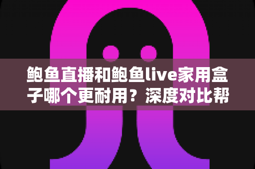 鲍鱼直播和鲍鱼live家用盒子哪个更耐用？深度对比帮你选对家用影音方案