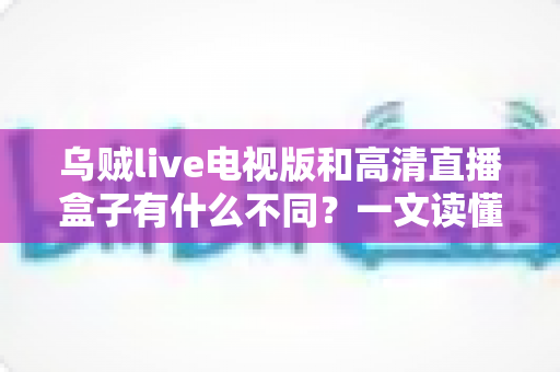 乌贼live电视版和高清直播盒子有什么不同？一文读懂软件直播与硬件盒子的核心差异