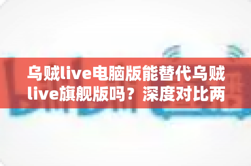 乌贼live电脑版能替代乌贼live旗舰版吗？深度对比两版本差异，帮你选对不花冤枉钱