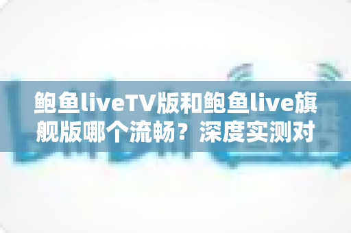 鲍鱼liveTV版和鲍鱼live旗舰版哪个流畅?深度实测对比帮你选对版本 鲍鱼liveTV版和鲍鱼live旗舰版哪个流畅?深度实测对比帮你选对版本