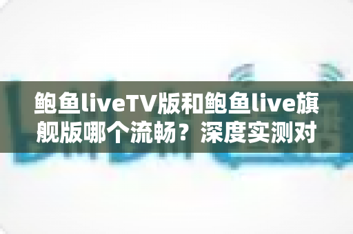 鲍鱼liveTV版和鲍鱼live旗舰版哪个流畅?深度实测对比帮你选对版本 鲍鱼liveTV版和鲍鱼live旗舰版哪个流畅?深度实测对比帮你选对版本