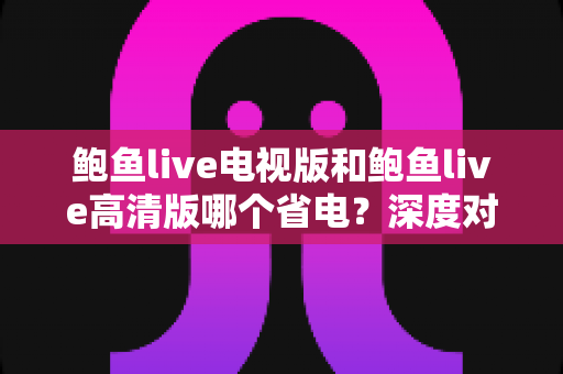 鲍鱼live电视版和鲍鱼live高清版哪个省电？深度对比解析与实用省电指南
