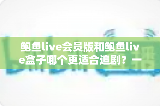 鲍鱼live会员版和鲍鱼live盒子哪个更适合追剧?一篇文章帮你选出最佳追剧方案 鲍鱼live会员版和鲍鱼live盒子哪个更适合追剧?一篇文章帮你选出最佳追剧方案