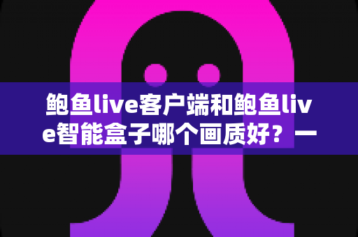 鲍鱼live客户端和鲍鱼live智能盒子哪个画质好？一文看懂两者画质差异与选购思路