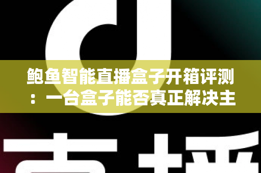 鲍鱼智能直播盒子开箱评测：一台盒子能否真正解决主播开播痛点？