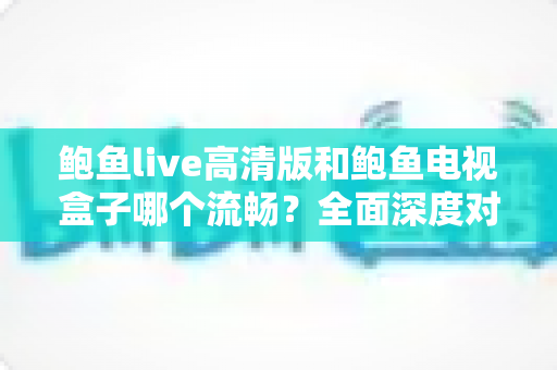 鲍鱼live高清版和鲍鱼电视盒子哪个流畅？全面深度对比帮你选出更顺滑的观影方案