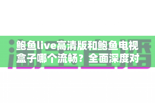 鲍鱼live高清版和鲍鱼电视盒子哪个流畅？全面深度对比帮你选出更顺滑的观影方案