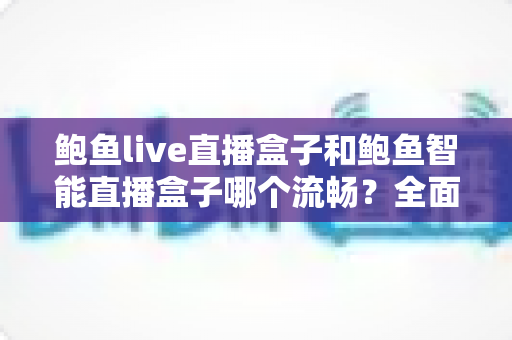 鲍鱼live直播盒子和鲍鱼智能直播盒子哪个流畅？全面对比评测与选购指南