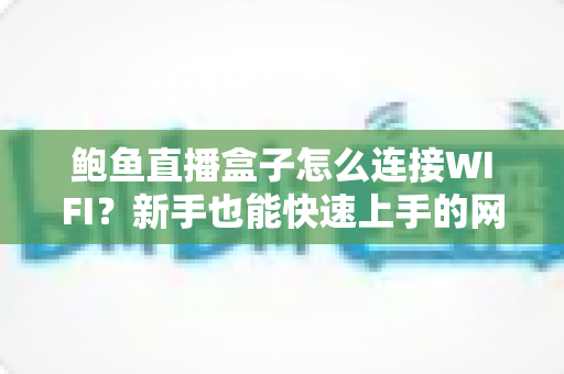 鲍鱼直播盒子怎么连接WIFI？新手也能快速上手的网络配置全攻略