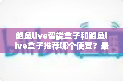 鲍鱼live智能盒子和鲍鱼live盒子推荐哪个便宜?最新价格对比与高性价比选购全攻略 鲍鱼live智能盒子和鲍鱼live盒子推荐哪个便宜?最新价格对比与高性价比选购全攻略